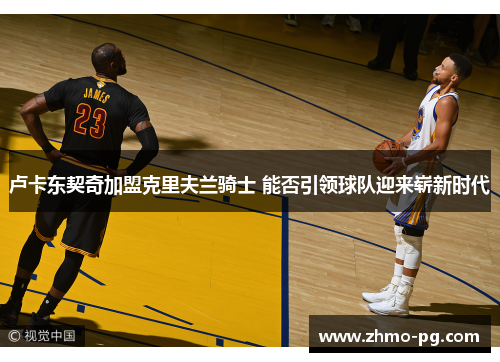 卢卡东契奇加盟克里夫兰骑士 能否引领球队迎来崭新时代