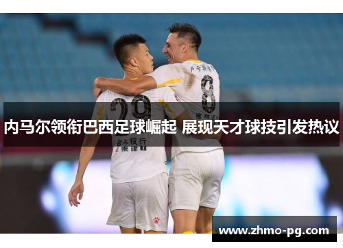 内马尔领衔巴西足球崛起 展现天才球技引发热议